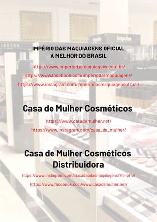 IMPÉRIO DAS MAQUIAGENS OFICIAL
A MELHOR DO BRASIL
https://www.imperiodasmaquiagens.com.br/
https://www.facebook.com/imperiodasmaquiagens/
https://www.instagram.com/imperiodasmaquiagenso cial/
Casa de Mulher Cosméticos
https://www.casademulher.net/
https://www.instagram.com/casa_de_mulher/
Casa de Mulher Cosméticos
Distribuidora
https://www.instagram.com/atacadaodasmaquiagens/?hl=pt-br
https://www.facebook.com/www.casademulher.net/
 