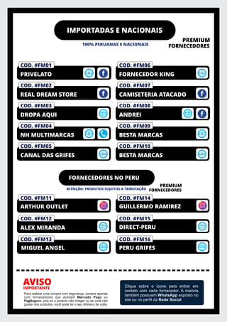 IMPORTADAS E NACIONAIS
100% PERUANAS E NACIONAIS
PREMIUM
FORNECEDORES
IMPORTANTE
AVISO
Para realizar uma compra com segurança, compre apenas
com fornecedores que aceitam Mercado Pago ou
PagSeguro, pois se o produto não chegar ou se você não
gostar dos produtos, você pode ter o seu dinheiro de volta.
Clique sobre o ícone para entrar em
contato com cada fornecedor. A maioria
também possuem WhatsApp exposto no
site ou no perﬁl da Rede Social
COD. #FM10
BESTA MARCAS
COD. #FM09
BESTA MARCAS
COD. #FM01
PRIVELATO
COD. #FM08
ANDREI
COD. #FM07
CAMISETERIA ATACADO
COD. #FM06
FORNECEDOR KING
COD. #FM05
CANAL DAS GRIFES
COD. #FM04
NH MULTIMARCAS
COD. #FM03
DROPA AQUI
COD. #FM02
REAL DREAM STORE
COD. #FM01
PRIVELATO
COD. #FM01
PRIVELATO
FORNECEDORES NO PERU
ATENÇÃO: PRODUTOS SUJEITOS A TRIBUTAÇÃO
PREMIUM
FORNECEDORES
COD. #FM14
COD. #FM11
COD. #FM12
ALEX MIRANDA
COD. #FM15
GUILLERMO RAMIREZ
COD. #FM13
ARTHUR OUTLET
DIRECT-PERU
MIGUEL ANGEL
COD. #FM16
PERU GRIFES
 
