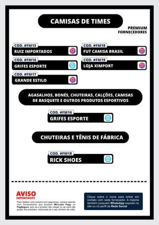 CAMISAS DE TIMES
PREMIUM
FORNECEDORES
IMPORTANTE
AVISO
Para realizar uma compra com segurança, compre apenas
com fornecedores que aceitam Mercado Pago ou
PagSeguro, pois se o produto não chegar ou se você não
gostar dos produtos, você pode ter o seu dinheiro de volta.
Clique sobre o ícone para entrar em
contato com cada fornecedor. A maioria
também possuem WhatsApp exposto no
site ou no perﬁl da Rede Social
COD. #FM18
AGASALHOS, BONÉS, CHUTEIRAS, CALÇÕES, CAMISAS
DE BASQUETE E OUTROS PRODUTOS ESPORTIVOS
COD. #FM18
RICK SHOES
COD. #FM16
GRIFES ESPORTE
COD. #FM15
CHUTEIRAS E TÊNIS DE FÁBRICA
COD. #FM16
GRIFES ESPORTE
COD. #FM19
FUT CAMISA BRASIL
COD. #FM17
RUIZ IMPORTADOS
LOJA XIMPORT
GRANDE ESTILO
 