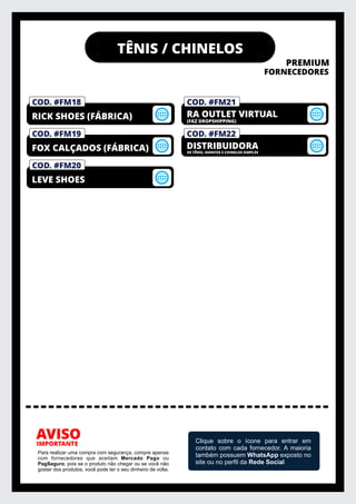 TÊNIS / CHINELOS
PREMIUM
FORNECEDORES
IMPORTANTE
AVISO
Para realizar uma compra com segurança, compre apenas
com fornecedores que aceitam Mercado Pago ou
PagSeguro, pois se o produto não chegar ou se você não
gostar dos produtos, você pode ter o seu dinheiro de volta.
Clique sobre o ícone para entrar em
contato com cada fornecedor. A maioria
também possuem WhatsApp exposto no
site ou no perﬁl da Rede Social
COD. #FM22
DISTRIBUIDORA
COD. #FM21
RA OUTLET VIRTUAL
COD. #FM20
LEVE SHOES
COD. #FM19
FOX CALÇADOS (FÁBRICA)
COD. #FM01
PRIVELATO
COD. #FM18
RICK SHOES (FÁBRICA) (FAZ DROPSHIPPING)
DE TÊNIS, SAPATOS E CHINELOS SIMPLES
 