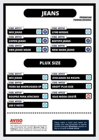 JEANS
PREMIUM
FORNECEDORES
IMPORTANTE
AVISO
Para realizar uma compra com segurança, compre apenas
com fornecedores que aceitam Mercado Pago ou
PagSeguro, pois se o produto não chegar ou se você não
gostar dos produtos, você pode ter o seu dinheiro de volta.
Clique sobre o ícone para entrar em
contato com cada fornecedor. A maioria
também possuem WhatsApp exposto no
site ou no perﬁl da Rede Social
COD. #FF14
U100 MODAS
COD. #FF13
HBO JEANS WEAR
COD. #FF12
COPEN JEANS
COD. #FM01
PRIVELATO
COD. #FF11
MIX JEANS
PLUX SIZE
COD. #FF18
FEIRA DA MADRUGADA SP
COD. #FF17
MIX JEANS
COD. #FF22
KROFT PLUS SIZE
COD. #FF21
ATACADAO DA ROUPA
COD. #FF16
NEW MARK JEANS
COD. #FF15
BIOTIPO JEANS
COD. #FF20
USE E VESTE
COD. #FF19
ROUPAS PARA ATACADO
COD. #FF23
IGUS MODA CRISTÃ
 