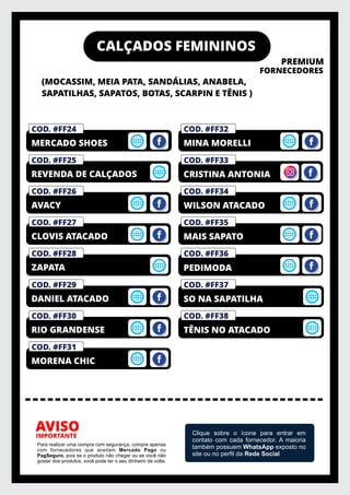 CALÇADOS FEMININOS
(MOCASSIM, MEIA PATA, SANDÁLIAS, ANABELA,
SAPATILHAS, SAPATOS, BOTAS, SCARPIN E TÊNIS )
PREMIUM
FORNECEDORES
IMPORTANTE
AVISO
Para realizar uma compra com segurança, compre apenas
com fornecedores que aceitam Mercado Pago ou
PagSeguro, pois se o produto não chegar ou se você não
gostar dos produtos, você pode ter o seu dinheiro de volta.
Clique sobre o ícone para entrar em
contato com cada fornecedor. A maioria
também possuem WhatsApp exposto no
site ou no perﬁl da Rede Social
COD. #FF36
COD. #FF35
COD. #FM01
PRIVELATO
COD. #FF34
COD. #FF33
COD. #FF32
MINA MORELLI
COD. #FF28
ZAPATA
COD. #FF27
CLOVIS ATACADO
COD. #FF26
AVACY
COD. #FF25
REVENDA DE CALÇADOS
COD. #FM01
PRIVELATO
COD. #FF24
MERCADO SHOES
COD. #FF31
MORENA CHIC
COD. #FF30
RIO GRANDENSE
COD. #FF29
DANIEL ATACADO
MAIS SAPATO
WILSON ATACADO
CRISTINA ANTONIA
COD. #FM01
PRIVELATO
COD. #FF37
SO NA SAPATILHA
PEDIMODA
COD. #FM01
PRIVELATO
COD. #FF38
TÊNIS NO ATACADO
 