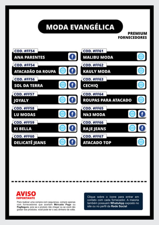 MODA EVANGÉLICA
PREMIUM
FORNECEDORES
IMPORTANTE
AVISO
Para realizar uma compra com segurança, compre apenas
com fornecedores que aceitam Mercado Pago ou
PagSeguro, pois se o produto não chegar ou se você não
gostar dos produtos, você pode ter o seu dinheiro de volta.
Clique sobre o ícone para entrar em
contato com cada fornecedor. A maioria
também possuem WhatsApp exposto no
site ou no perﬁl da Rede Social
COD. #FF56
SOL DA TERRA
COD. #FF54
ATACADÃO DA ROUPA
COD. #FM01
PRIVELATO
COD. #FF54
ANA PARENTES
COD. #FF63
CECHIQ
COD. #FF62
KAULY MODA
COD. #FM01
PRIVELATO
COD. #FF61
MALIBU MODA
COD. #FF59
KI BELLA
COD. #FF58
LU MODAS
COD. #FM01
PRIVELATO
COD. #FF57
JOYALY
COD. #FF64
COD. #FF60
DELICATÊ JEANS
ROUPAS PARA ATACADO
COD. #FF66
RAJE JEANS
COD. #FF65
Nk3 MODA
COD. #FF67
ATACADO TOP
 