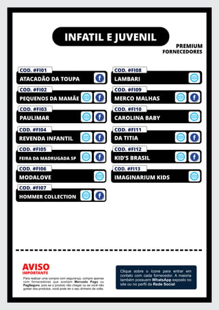 INFATIL E JUVENIL
PREMIUM
FORNECEDORES
IMPORTANTE
AVISO
Para realizar uma compra com segurança, compre apenas
com fornecedores que aceitam Mercado Pago ou
PagSeguro, pois se o produto não chegar ou se você não
gostar dos produtos, você pode ter o seu dinheiro de volta.
Clique sobre o ícone para entrar em
contato com cada fornecedor. A maioria
também possuem WhatsApp exposto no
site ou no perﬁl da Rede Social
COD. #FI03
PAULIMAR
COD. #FI02
PEQUENOS DA MAMÃE
COD. #FM01
PRIVELATO
COD. #FI01
ATACADÃO DA TOUPA
COD. #FI10
CAROLINA BABY
COD. #FI09
MERCO MALHAS
COD. #FM01
PRIVELATO
COD. #FI08
LAMBARI
COD. #FI06
MODALOVE
COD. #FI05
FEIRA DA MADRUGADA SP
COD. #FM01
PRIVELATO
COD. #FI04
REVENDA INFANTIL
COD. #FI11
COD. #FI07
HOMMER COLLECTION
DA TITIA
COD. #FI13
IMAGINARIUM KIDS
COD. #FI12
KID’S BRASIL
 