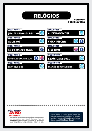 RELÓGIOS
PREMIUM
FORNECEDORES
IMPORTANTE
AVISO
Para realizar uma compra com segurança, compre apenas
com fornecedores que aceitam Mercado Pago ou
PagSeguro, pois se o produto não chegar ou se você não
gostar dos produtos, você pode ter o seu dinheiro de volta.
Clique sobre o ícone para entrar em
contato com cada fornecedor. A maioria
também possuem WhatsApp exposto no
site ou no perﬁl da Rede Social
REI DO ATACADO BRASIL
EMLI SHOP
COD. #FM01
PRIVELATO
JUNIOR RELÓGIOS DE LUXO
KIK9 SHOP
VMAX IMPORTS
COD. #FM01
PRIVELATO
CLICK INOVAÇÕES
DRIVI RELÓGIOS
COD. #FM01
PRIVELATO
TOP SHOW MULTIMARCAS
COD. #FR01
COD. #FR02
COD. #FR03
COD. #FR04
COD. #FR05
RELÓGIOS DE LUXO
PARAISO DO REVENDEDOR
COD. #FR09
COD. #FR10
COD. #Fm111
COD. #FR06
COD. #FR07
COD. #FR08
 