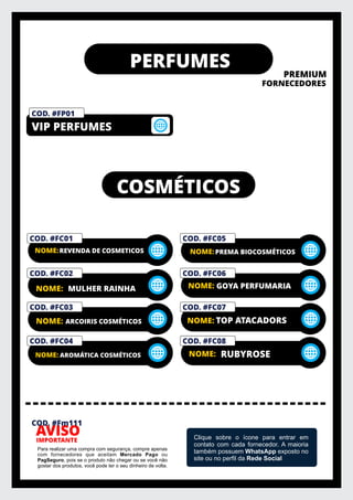 PERFUMES
PREMIUM
FORNECEDORES
IMPORTANTE
AVISO
Para realizar uma compra com segurança, compre apenas
com fornecedores que aceitam Mercado Pago ou
PagSeguro, pois se o produto não chegar ou se você não
gostar dos produtos, você pode ter o seu dinheiro de volta.
Clique sobre o ícone para entrar em
contato com cada fornecedor. A maioria
também possuem WhatsApp exposto no
site ou no perﬁl da Rede Social
COD. #FM01
PRIVELATO
VIP PERFUMES
COD. #FP01
COD. #Fm111
COSMÉTICOS
COD. #FC01
NOME:REVENDA DE COSMETICOS
COD. #FC02
NOME: MULHER RAINHA
COD. #FC03
ARCOIRIS COSMÉTICOS
COD. #FC04
NOME: AROMÁTICA COSMÉTICOS
COD. #FC05
NOME:PREMA BIOCOSMÉTICOS
COD. #FC06
NOME: GOYA PERFUMARIA
COD. #FC07
NOME: TOP ATACADORS
COD. #FC08
NOME: RUBYROSE
NOME:
 