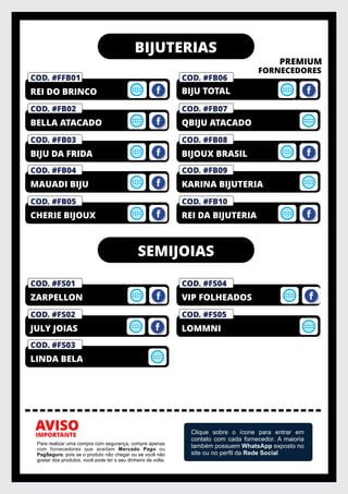 BIJUTERIAS
PREMIUM
FORNECEDORES
IMPORTANTE
AVISO
Para realizar uma compra com segurança, compre apenas
com fornecedores que aceitam Mercado Pago ou
PagSeguro, pois se o produto não chegar ou se você não
gostar dos produtos, você pode ter o seu dinheiro de volta.
Clique sobre o ícone para entrar em
contato com cada fornecedor. A maioria
também possuem WhatsApp exposto no
site ou no perﬁl da Rede Social
COD. #FB03
BIJU DA FRIDA
COD. #FB02
BELLA ATACADO
COD. #FM01
PRIVELATO
COD. #FFB01
REI DO BRINCO
COD. #FB06
COD. #FB04
MAUADI BIJU
BIJU TOTAL
COD. #FB08
BIJOUX BRASIL
COD. #FB07
QBIJU ATACADO
COD. #FB09
KARINA BIJUTERIA
COD. #FB05
CHERIE BIJOUX
COD. #FB10
REI DA BIJUTERIA
COD. #FS04
VIP FOLHEADOS
COD. #FS02
JULY JOIAS
COD. #FS03
LINDA BELA
COD. #FS05
LOMMNI
COD. #FS01
ZARPELLON
SEMIJOIAS
 