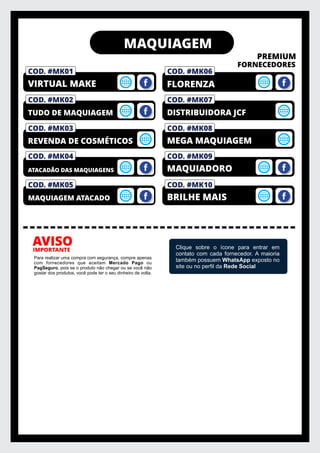 MAQUIAGEM
PREMIUM
FORNECEDORES
IMPORTANTE
AVISO
Para realizar uma compra com segurança, compre apenas
com fornecedores que aceitam Mercado Pago ou
PagSeguro, pois se o produto não chegar ou se você não
gostar dos produtos, você pode ter o seu dinheiro de volta.
Clique sobre o ícone para entrar em
contato com cada fornecedor. A maioria
também possuem WhatsApp exposto no
site ou no perﬁl da Rede Social
COD. #MK03
REVENDA DE COSMÉTICOS
COD. #MK02
TUDO DE MAQUIAGEM
COD. #FM01
PRIVELATO
COD. #MK01
VIRTUAL MAKE
COD. #MK06
COD. #MK04
ATACADÃO DAS MAQUIAGENS
FLORENZA
COD. #MK08
MEGA MAQUIAGEM
COD. #MK07
DISTRIBUIDORA JCF
COD. #MK09
MAQUIADORO
COD. #MK05
MAQUIAGEM ATACADO
COD. #MK10
BRILHE MAIS
 