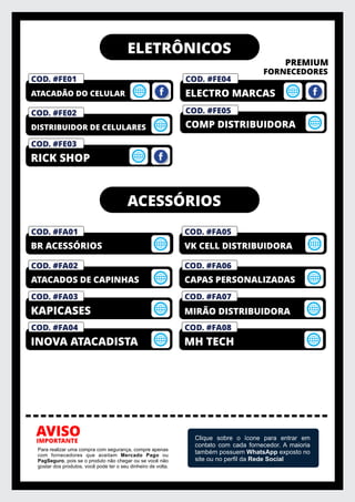 ELETRÔNICOS
PREMIUM
FORNECEDORES
IMPORTANTE
AVISO
Para realizar uma compra com segurança, compre apenas
com fornecedores que aceitam Mercado Pago ou
PagSeguro, pois se o produto não chegar ou se você não
gostar dos produtos, você pode ter o seu dinheiro de volta.
Clique sobre o ícone para entrar em
contato com cada fornecedor. A maioria
também possuem WhatsApp exposto no
site ou no perﬁl da Rede Social
COD. #FM01
PRIVELATO
COD. #FE01
ATACADÃO DO CELULAR
COD. #FE04
ELECTRO MARCAS
COD. #FE05
COMP DISTRIBUIDORA
COD. #FE02
DISTRIBUIDOR DE CELULARES
COD. #FE03
RICK SHOP
ACESSÓRIOS
COD. #FM01
PRIVELATO
COD. #FA01
BR ACESSÓRIOS
COD. #FA02
ATACADOS DE CAPINHAS
COD. #FA03
KAPICASES
COD. #FA04
INOVA ATACADISTA
COD. #FM01
PRIVELATO
COD. #FA05
VK CELL DISTRIBUIDORA
COD. #FA06
CAPAS PERSONALIZADAS
COD. #FA07
MIRÃO DISTRIBUIDORA
COD. #FA08
MH TECH
 