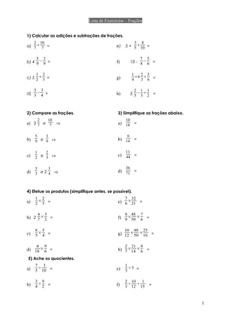 Lista de Exercícios – Frações
1) Calcular as adições e subtrações de frações.
a)
2
7

10
7 =
b) 4
5
9
−
3
9 =
c) 5
1
2

2
3 =
d)
5
3
−
3
4 =
e) 5 +
3
5

8
10 =
f) 10 -
7
4
−
5
6 =
g)
1
4
6
2
3

5
6 =
h) 5
2
5
−
1
3

1
2 =
2) Compare as frações. 3) Simplifique as frações abaixo.
a) 3
2
7 e
10
7 ⇒
b)
5
9 e
3
9 ⇒
c)
1
2 e
2
3 ⇒
d)
5
3 e 2
3
4 ⇒
a)
10
18 =
b)
6
14 =
c)
11
44 =
d)
36
72 =
4) Efetue os produtos (simplifique antes, se possível).
a)
1
2
×
2
5 =
b) 2
4
7
×
3
2 =
c)
6
5
×
5
4 =
d)
4
18
×
9
6 =
e)
7
6
×
32
21 =
f)
8
9
×
48
50
×
7
6 =
g)
10
12
×
48
50
×
25
16 =
h)
2
7
×
21
14
×
8
6 =
5) Ache os quocientes.
a)
7
5
÷
3
10 =
b)
3
4
÷
9
2 =
e)
1
3
÷3 =
f)
2
3
÷
10
12
÷
1
15 =
1
 