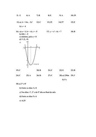 5) E 6) A 7) B 8) E 9) A 10) 29 
11) a) A = 16x – 2x² 12) C 13) 25 14) 57 15) E 
b) x = 4 
16) a) a = 1; b = -4; c = -5 17) y = x² - 4x + 7 18) B 
b) f(0) = -5 
c) mínimo, pois a > 0 
d) V (2, -9) 
19) C 20) B 21) C 22) E 23) B 
24) C 25) A 26) D 27) C 28) a) 230m 29) 3 
b) 5 s 
30) a) 3º e 8º 
b) Entre os dias 3 e 8 
c) Nos dias: 1º, 2º e do 9º dia ao final do mês 
d) Entre os dias 5 e 6 
e) -6,25 