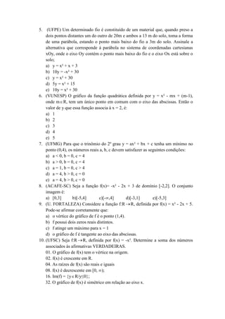 5. (UFPE) Um determinado fio é constituído de um material que, quando preso a 
dois pontos distantes um do outro de 20m e ambos a 13 m do solo, toma a forma 
de uma parábola, estando o ponto mais baixo do fio a 3m do solo. Assinale a 
alternativa que corresponde á parábola no sistema de coordenadas cartesianas 
xOy, onde o eixo Oy contém o ponto mais baixo do fio e o eixo Ox está sobre o 
solo; 
a) y = x² + x + 3 
b) 10y = -x² + 30 
c) y = x² + 30 
d) 5y = x² + 15 
e) 10y = x² + 30 
6. (VUNESP) O gráfico da função quadrática definida por y = x² - mx + (m-1), 
onde mR, tem um único ponto em comum com o eixo das abscissas. Então o 
valor de y que essa função associa à x = 2, é: 
a) 1 
b) 2 
c) 3 
d) 4 
e) 5 
7. (UFMG) Para que o trinômio do 2º grau y = ax² + bx + c tenha um mínimo no 
ponto (0,4), os números reais a, b, c devem satisfazer as seguintes condições: 
a) a < 0, b = 0, c = 4 
b) a > 0, b = 0, c = 4 
c) a = 1, b = 0, c > 4 
d) a = 4, b > 0, c = 0 
e) a = 4, b > 0, c = 0 
8. (ACAFE-SC) Seja a função f(x)= -x² - 2x + 3 de domínio [-2,2]. O conjunto 
imagem é: 
a) [0,3] b)[-5,4] c)[-∞,4] d)[-3,1] e)[-5,3] 
9. (U. FORTALEZA) Considere a função f:RR, definida por f(x) = x² - 2x + 5. 
Pode-se afirmar corretamente que: 
a) o vértice do gráfico de f é o ponto (1,4). 
b) f possui dois zeros reais distintos. 
c) f atinge um máximo para x = 1 
d) o gráfico de f é tangente ao eixo das abscissas. 
10. (UFSC) Seja f:R R, definida por f(x) = -x². Determine a soma dos números 
associados às afirmativas VERDADEIRAS. 
01. O gráfico de f(x) tem o vértice na origem. 
02. f(x) é crescente em R. 
04. As raízes de f(x) são reais e iguais 
08. f(x) é decrescente em [0, ∞); 
16. Im(f) = {yR/y≤0}; 
32. O gráfico de f(x) é simétrico em relação ao eixo x. 
 
