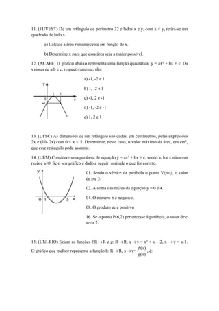11. (FUVEST) De um retângulo de perímetro 32 e lados x e y, com x < y, retira-se um 
quadrado de lado x. 
a) Calcule a área remanescente em função de x. 
b) Determine x para que essa área seja a maior possível. 
12. (ACAFE) O gráfico abaixo representa uma função quadrática: y = ax² + bx + c. Os 
valores de a,b e c, respectivamente, são: 
a) -1, -2 e 1 
b) 1, -2 e 1 
c) -1, 2 e -1 
d) -1, -2 e -1 
e) 1, 2 e 1 
13. (UFSC) As dimensões de um retângulo são dadas, em centímetros, pelas expressões 
2x e (10- 2x) com 0 < x < 5. Determinar, neste caso, o valor máximo da área, em cm², 
que esse retângulo pode assumir. 
14. (UEM) Considere uma parábola de equação y = ax² + bx + c, sendo a, b e c números 
reais e a≠0. Se o seu gráfico é dado a seguir, assinale o que for correto. 
01. Sendo o vértice da parábola o ponto V(p,q), o valor 
de p e 3. 
02. A soma das raízes da equação y = 0 é 4. 
04. O número b é negativo. 
08. O produto ac é positivo 
16. Se o ponto P(6,2) pertencesse à parábola, o valor de c 
seria 2. 
15. (UNI-RIO) Sejam as funções f:RR e g: RR, x y = x² + x – 2, x y = x-1. 
O gráfico que melhor representa a função h: R R, x y= 
( ) 
( ) 
g x 
f x 
, é: 
 