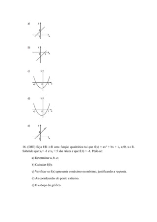 16. (IME) Seja f:R R uma função quadrática tal que f(x) = ax² + bx + c, a≠0, xR. 
Sabendo que x1= -1 e x2 = 5 são raízes e que f(1) = -8. Pede-se: 
a) Determinar a, b, c; 
b) Calcular f(0); 
c) Verificar se f(x) apresenta o máximo ou mínimo, justificando a resposta. 
d) As coordenadas do ponto extremo. 
e) O esboço do gráfico. 
 