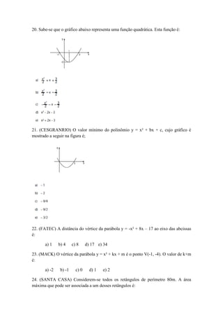 20. Sabe-se que o gráfico abaixo representa uma função quadrática. Esta função é: 
21. (CESGRANRIO) O valor mínimo do polinômio y = x² + bx + c, cujo gráfico é mostrado a seguir na figura é; 
22. (FATEC) A distância do vértice da parábola y = -x² + 8x – 17 ao eixo das abcissas é: 
a) 1 b) 4 c) 8 d) 17 e) 34 
23. (MACK) O vértice da parábola y = x² + kx + m é o ponto V(-1, -4). O valor de k+m é: 
a) -2 b) -1 c) 0 d) 1 e) 2 
24. (SANTA CASA) Considerem-se todos os retângulos de perímetro 80m. A área máxima que pode ser associada a um desses retângulos é:  
