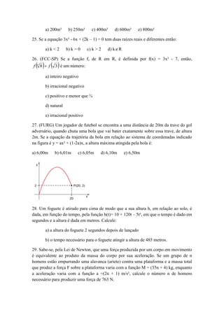 a) 200m² b) 250m² c) 400m² d) 600m² e) 800m² 
25. Se a equação 3x² - 6x + (2k – 1) = 0 tem duas raízes reais e diferentes então: 
a) k < 2 b) k = 0 c) k > 2 d) kR 
26. (FCC-SP) Se a função f, de R em R, é definida por f(x) = 3x² - 7, então, 
 8  3 6 f  f é um número: 
a) inteiro negativo 
b) irracional negativo 
c) positivo e menor que ¾ 
d) natural 
e) irracional positivo 
27. (FURG) Um jogador de futebol se encontra a uma distância de 20m da trave do gol 
adversário, quando chuta uma bola que vai bater exatamente sobre essa trave, de altura 
2m. Se a equação da trajetória da bola em relação ao sistema de coordenadas indicado 
na figura é y = ax² + (1-2a)x, a altura máxima atingida pela bola é: 
a) 6,00m b) 6,01m c) 6,05m d) 6,10m e) 6,50m 
28. Um foguete é atirado para cima de modo que a sua altura h, em relação ao solo, é 
dada, em função do tempo, pela função h(t)= 10 + 120t – 5t², em que o tempo é dado em 
segundos e a altura é dada em metros. Calcule: 
a) a altura do foguete 2 segundos depois de lançado 
b) o tempo necessário para o foguete atingir a altura de 485 metros. 
29. Sabe-se, pela Lei de Newton, que uma força produzida por um corpo em movimento 
é equivalente ao produto da massa do corpo por sua aceleração. Se um grupo de n 
homens estão empurrando uma alavanca (aríete) contra uma plataforma e a massa total 
que produz a força F sobre a plataforma varia com a função M = (35n + 4) kg, enquanto 
a aceleração varia com a função a =(2n + 1) m/s², calcule o número n de homens 
necessário para produzir uma força de 763 N. 
 