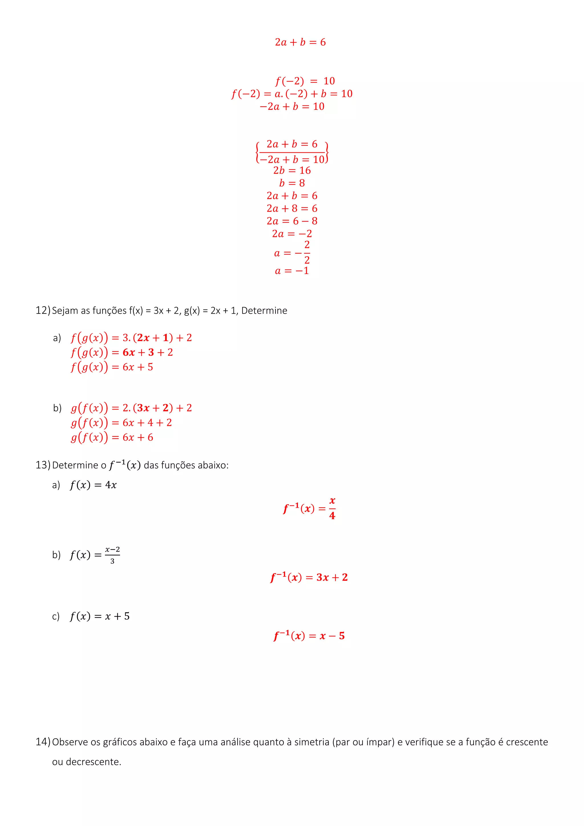 2𝑎 + 𝑏 = 6
𝑓(−2) = 10
𝑓(−2) = 𝑎. (−2) + 𝑏 = 10
−2𝑎 + 𝑏 = 10
{
2𝑎 + 𝑏 = 6
−2𝑎 + 𝑏 = 10
}
2𝑏 = 16
𝑏 = 8
2𝑎 + 𝑏 = 6
2𝑎 + 8 = 6
2𝑎 = 6 − 8
2𝑎 = −2
𝑎 = −
2
2
𝑎 = −1
12)Sejam as funções f(x) = 3x + 2, g(x) = 2x + 1, Determine
a) 𝑓(𝑔(𝑥)) = 3. (𝟐𝒙 + 𝟏) + 2
𝑓(𝑔(𝑥)) = 𝟔𝒙 + 𝟑 + 2
𝑓(𝑔(𝑥)) = 6𝑥 + 5
b) 𝑔(𝑓(𝑥)) = 2. (𝟑𝒙 + 𝟐) + 2
𝑔(𝑓(𝑥)) = 6𝑥 + 4 + 2
𝑔(𝑓(𝑥)) = 6𝑥 + 6
13)Determine o 𝑓−1(𝑥) das funções abaixo:
a) 𝑓(𝑥) = 4𝑥
𝒇−𝟏(𝒙) =
𝒙
𝟒
b) 𝑓(𝑥) =
𝑥−2
3
𝒇−𝟏(𝒙) = 𝟑𝒙 + 𝟐
c) 𝑓(𝑥) = 𝑥 + 5
𝒇−𝟏(𝒙) = 𝒙 − 𝟓
14)Observe os gráficos abaixo e faça uma análise quanto à simetria (par ou ímpar) e verifique se a função é crescente
ou decrescente.
 