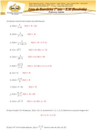1) Explicite o domínio das funções reais definidas por:
a)
6
1
)(


x
xf 𝐷(𝑓) = ℝ − {6}
b)
9
)( 2


x
x
xf 𝐷(𝑓) = ℝ
c)
54
1
)( 2


xx
xf 𝐷(𝑓) = ℝ − {−5 , 1}
d) xxf  5)( 𝐷(𝑓) = {𝑥 𝜖 ℝ| 𝑥 ≥ −5}
e)
x
xf


8
1
)( 𝐷(𝑓) = {𝑥 𝜖 ℝ| 𝑥 < 8}
f)
3
2
)(



x
x
xf 𝐷(𝑓) = {𝑥 𝜖 ℝ| 𝑥 ≥ 2 𝑒 𝑥 ≠ 3}
g) xxf 5)(  𝐷(𝑓) = ℝ
h)
2
3
)(


x
xf 𝐷(𝑓) = ℝ
i) xxxf 6²)(  𝐷(𝑓) = ℝ
j)
x
x
xf



2
²4
)( 𝐷(𝑓) = ℝ − {2}
k) 5)(  xxf 𝐷(𝑓) = {𝑥 𝜖 ℝ| 𝑥 ≥ −5}
2) Seja a função f: D→ IR dada por 12)(  xxf , de domínio D = {-2, -1, 0, 2}. Determine o conjunto Imagem de f.
𝐼𝑚 = {−3, −1, 1 , 5}
3) Seja f: IR*
→ IR a função dada por
x
x
xf
1
)(
2

 . Qual é o valor de  2)3(  ff ?
Professora Andréia
Lista de Exercícios 1º ano – E.M (Resolvida)
 