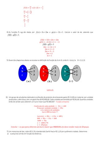𝑓(3) =
10
3
e 𝑓(−2) = −
5
2
10
3
+ (−
5
2
)
10
3
−
5
2
20
6
−
15
6
5
6
4) As funções f e g são dadas por mxxf 23)(  e 12)(  xxg . Calcule o valor de m, sabendo que
    310  gf .
𝑓(0) = 3.0 + 2𝑚 = 2𝑚
𝑔(1) = −2. (1) + 1 = −1
    310  gf
2𝑚 − (−1) = 3
2𝑚 + 1 = 3
2𝑚 = 3 − 1
2𝑚 = 2
𝑚 = 1
5) Quais dos diagramas abaixo se encaixa na definição de função de A em B, onde A = {a,b,c} e B = {1,2,3}.
Letra b
6) Um grupo de estudantes dedicado à confecção de produtos de artesanato gasta R$ 15,00 em material, por unidade
produzida e, além disso, tem um gasto fixo de R$ 600,00. Cada unidade será vendida por R$ 85,00. Quantas unidades
terão de vender para obterem um lucro maior que R$ 800,00? Função composta
𝐶𝑜𝑛𝑓𝑒𝑐çã𝑜 𝑑𝑒 𝑐𝑎𝑑𝑎 𝑢𝑛𝑖𝑑𝑎𝑑𝑒 = 15𝑥 + 600
𝑃𝑟𝑒ç𝑜 𝑝𝑜𝑟 𝑢𝑛𝑖𝑑𝑎𝑑𝑒 𝑣𝑒𝑛𝑑𝑖𝑑𝑎 = 85𝑥
𝑥 é 𝑜 𝑛ú𝑚𝑒𝑟𝑜 𝑑𝑒 𝑢𝑛𝑖𝑑𝑎𝑑𝑒𝑠
𝐿𝑢𝑐𝑟𝑜 800 𝑜𝑢 𝑚𝑎𝑖𝑠 ? ?
𝐿𝑢𝑐𝑟𝑜(𝑥) = 85𝑥 − ( 15𝑥 + 600 )
800 = 85𝑥 − 15𝑥 − 600
1400 = 70𝑥
𝑥 = 1400 / 70
𝑥 = 20 𝑝𝑒ç𝑎𝑠
𝐶𝑜𝑛𝑐𝑙𝑢𝑖 − 𝑠𝑒 𝑞𝑢𝑒 𝑝𝑎𝑟𝑎 𝑜𝑏𝑡𝑒𝑟𝑒𝑚 𝑢𝑚 𝑙𝑢𝑐𝑟𝑜 𝑚𝑎𝑖𝑜𝑟 𝑞𝑢𝑒 𝑅$800,00, 𝑒𝑙𝑒 𝑑𝑒𝑣𝑒 𝑣𝑒𝑛𝑑𝑒𝑟 𝑚𝑎𝑖𝑠 𝑑𝑒 20 𝑝𝑒ç𝑎𝑠.
7) Um motorista de táxi, cobra R$ 3,70 a bandeirada (tarifa fixa) e R$ 1,20 por quilômetro rodado. Determine:
a) o preço da corrida em função da distância;
 