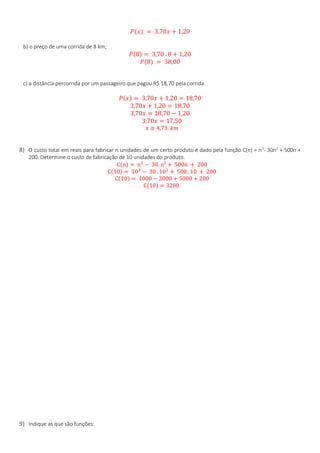 𝑃(𝑥) = 3,70𝑥 + 1,20
b) o preço de uma corrida de 8 km;
𝑃(8) = 3,70 . 8 + 1,20
𝑃(8) = 38,00
c) a distância percorrida por um passageiro que pagou R$ 18,70 pela corrida.
𝑃(𝑥) = 3,70𝑥 + 1,20 = 18,70
3,70𝑥 + 1,20 = 18,70
3,70𝑥 = 18,70 − 1,20
3,70𝑥 = 17,50
𝑥 ≅ 4,73 𝑘𝑚
8) O custo total em reais para fabricar n unidades de um certo produto é dado pela função C(n) = n3
- 30n2
+ 500n +
200. Determine o custo de fabricação de 10 unidades do produto.
C(n) = n3
− 30. n² + 500n + 200
C(10) = 103
− 30 . 102
+ 500 . 10 + 200
C(10) = 1000 − 3000 + 5000 + 200
C(10) = 3200
9) Indique as que são funções:
 