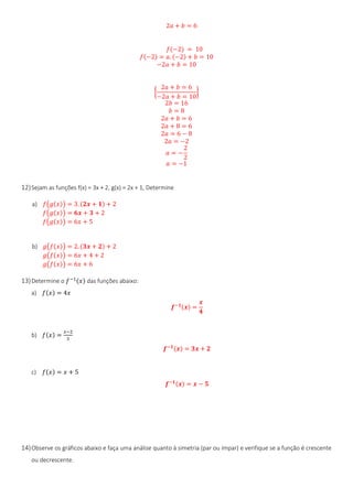 2𝑎 + 𝑏 = 6
𝑓(−2) = 10
𝑓(−2) = 𝑎. (−2) + 𝑏 = 10
−2𝑎 + 𝑏 = 10
{
2𝑎 + 𝑏 = 6
−2𝑎 + 𝑏 = 10
}
2𝑏 = 16
𝑏 = 8
2𝑎 + 𝑏 = 6
2𝑎 + 8 = 6
2𝑎 = 6 − 8
2𝑎 = −2
𝑎 = −
2
2
𝑎 = −1
12)Sejam as funções f(x) = 3x + 2, g(x) = 2x + 1, Determine
a) 𝑓(𝑔(𝑥)) = 3. (𝟐𝒙 + 𝟏) + 2
𝑓(𝑔(𝑥)) = 𝟔𝒙 + 𝟑 + 2
𝑓(𝑔(𝑥)) = 6𝑥 + 5
b) 𝑔(𝑓(𝑥)) = 2. (𝟑𝒙 + 𝟐) + 2
𝑔(𝑓(𝑥)) = 6𝑥 + 4 + 2
𝑔(𝑓(𝑥)) = 6𝑥 + 6
13)Determine o 𝑓−1(𝑥) das funções abaixo:
a) 𝑓(𝑥) = 4𝑥
𝒇−𝟏(𝒙) =
𝒙
𝟒
b) 𝑓(𝑥) =
𝑥−2
3
𝒇−𝟏(𝒙) = 𝟑𝒙 + 𝟐
c) 𝑓(𝑥) = 𝑥 + 5
𝒇−𝟏(𝒙) = 𝒙 − 𝟓
14)Observe os gráficos abaixo e faça uma análise quanto à simetria (par ou ímpar) e verifique se a função é crescente
ou decrescente.
 