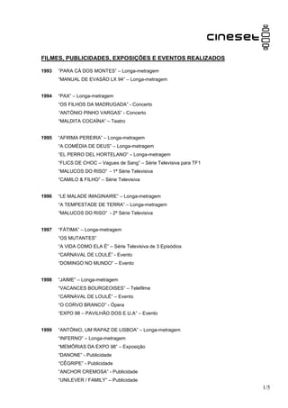 FILMES, PUBLICIDADES, EXPOSIÇÕES E EVENTOS REALIZADOS

1993   “PARA CÁ DOS MONTES” – Longa-metragem
       “MANUAL DE EVASÃO LX 94” – Longa-metragem


1994   “PAX” – Longa-metragem
       “OS FILHOS DA MADRUGADA” - Concerto
       “ANTÓNIO PINHO VARGAS” - Concerto
       “MALDITA COCAÍNA” – Teatro


1995   “AFIRMA PEREIRA” – Longa-metragem
       “A COMÉDIA DE DEUS” – Longa-metragem
       “EL PERRO DEL HORTELANO” – Longa-metragem
       “FLICS DE CHOC – Vagues de Sang” – Série Televisiva para TF1
       “MALUCOS DO RISO” - 1ª Série Televisiva
       “CAMILO & FILHO” – Série Televisiva


1996   “LE MALADE IMAGINAIRE” – Longa-metragem
       “A TEMPESTADE DE TERRA” – Longa-metragem
       “MALUCOS DO RISO” - 2ª Série Televisiva


1997   “FÁTIMA” – Longa-metragem
       “OS MUTANTES”
       “A VIDA COMO ELA É” – Série Televisiva de 3 Episódios
       “CARNAVAL DE LOULÉ” - Evento
       “DOMINGO NO MUNDO” – Evento


1998   “JAIME” – Longa-metragem
       “VACANCES BOURGEOISES” – Telefilme
       “CARNAVAL DE LOULÉ” – Evento
       “O CORVO BRANCO” - Ópera
       “EXPO 98 – PAVILHÃO DOS E.U.A” – Evento


1999   “ANTÓNIO, UM RAPAZ DE LISBOA” – Longa-metragem
       “INFERNO” – Longa-metragem
       “MEMÓRIAS DA EXPO 98” – Exposição
       “DANONE” - Publicidade
       “CÊGRIPE” - Publicidade
       “ANCHOR CREMOSA” - Publicidade
       “UNILEVER / FAMILY” – Publicidade
                                                                      1/5
 