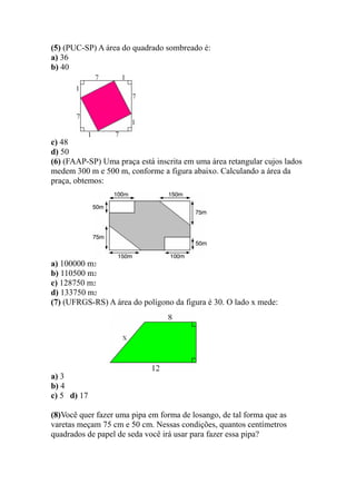 (5) (PUC-SP) A área do quadrado sombreado é:
a) 36
b) 40




c) 48
d) 50
(6) (FAAP-SP) Uma praça está inscrita em uma área retangular cujos lados
medem 300 m e 500 m, conforme a figura abaixo. Calculando a área da
praça, obtemos:




a) 100000 m2
b) 110500 m2
c) 128750 m2
d) 133750 m2
(7) (UFRGS-RS) A área do polígono da figura é 30. O lado x mede:




a) 3
b) 4
c) 5 d) 17

(8)Você quer fazer uma pipa em forma de losango, de tal forma que as
varetas meçam 75 cm e 50 cm. Nessas condições, quantos centímetros
quadrados de papel de seda você irá usar para fazer essa pipa?
 