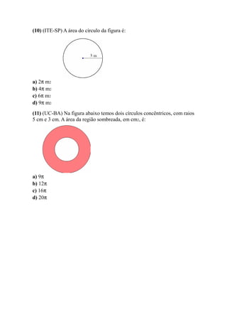 (10) (ITE-SP) A área do círculo da figura é:




a) 2π m2
b) 4π m2
c) 6π m2
d) 9π m2
(11) (UC-BA) Na figura abaixo temos dois círculos concêntricos, com raios
5 cm e 3 cm. A área da região sombreada, em cm2, é:




a) 9π
b) 12π
c) 16π
d) 20π
 