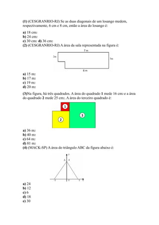 (1) (CESGRANRIO-RJ) Se as duas diagonais de um losango medem,
respectivamente, 6 cm e 8 cm, então a área do losango é:
a) 18 cm2
b) 24 cm2
c) 30 cm2 d) 36 cm2
(2) (CESGRANRIO-RJ) A área da sala representada na figura é:




a) 15 m2
b) 17 m2
c) 19 m2
d) 20 m2
(3)Na figura, há três quadrados. A área do quadrado 1 mede 16 cm2 e a área
do quadrado 2 mede 25 cm2. A área do terceiro quadrado é:




a) 36 m2
b) 40 m2
c) 64 m2
d) 81 m2
(4) (MACK-SP) A área do triângulo ABC da figura abaixo é:




a) 24
b) 12
c) 6
d) 18
e) 30
 