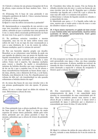 18. Calcule o volume de um prisma triangular de 6 cm de altura, cujas arestas da base medem 5cm , 5cm e 8cm. 
19. (Unicamp 01) A base de uma pirâmide é um triângulo eqüilátero de lado L = 6cm e arestas laterais das faces A = 4cm. 
a) Calcule a altura da pirâmide. 
b) Qual é o raio da esfera circunscrita à pirâmide? 
20. Aproximando-se a casquinha de um sorvete a um cone reto invertido e a bola do sorvete a uma meia esfera, sabendo-se que a castinha tem uma geratriz de 5 cm e a meia esfera encaixada perfeitamente na base do cone tem 3 cm, qual é o volume de sorvete? 
21. No problema anterior, considere a mesma casquinha, mas em vez de meia esfera temos uma esfera de raio 5 cm no topo do cone encaixando-se a este a uma distância de 4 cm do centro da esfera. Nessas condições, qual é o volume de sorvete? 
22. Em um barzinho alguém propõe um desafio: Descobrir se ao colocarmos uma bolinha de gude em um copinho de plástico com um pouco de líquido esse líquido transbordará. O copinho pode ser aproximado a um tronco de cone invertido e a bolinha a uma esfera. Como você é esperto, faz algumas medições para vencer o desafio. Ao medir a circunferência máxima da bolinha descobre que esse comprimento é de 6휋 cm de e que o copinho tem 15 cm de altura e duas circunferências formando as bases desse copo, a de cima, aberta, com o diâmetro de 6 cm, e a de baixo, fechada, com diâmetro de 4 cm. Se o líquido possui um volume de 60휋 cm3, ele transbordará ou não quando colocarmos a bolinha dentro do copo? 
23. As áreas das bases de um cone circular reto e de um prisma quadrangular reto são iguais. O prisma tem 
altura 12 cm e volume igual ao dobro do volume do cone. Determinar a altura do cone. 
24. Uma pirâmide tem a altura medindo 30 cm e área da base igual a 150 cm². Qual é a área da seção superior do tronco desta pirâmide, obtido pelo corte desta pirâmide por um plano paralelo à base da mesma, sabendose que a altura do tronco da pirâmide é 17 cm? 
25. Considere dois tubos de ensaio. Um na forma de cilindro circular reto de raio r e outro na forma de um cone circular reto de raio R. Suponha que o cilindro contenha um líquido até o nível H e que a altura do cone seja sH, onde s é o número real positivo. 
a) Determine o volume do líquido contido no cilindro e a capacidade do cone. 
b) Admitindo que para s = 3 o líquido caiba todo no cone, mostre que a razão entre o raio do cone e o raio do cilindro é maior ou igual a 1. 
26. A figura abaixo representa um galpão de base circular e suas medidas estão nela representadas. Quantos metros quadrados de telhado, aproximadamente, foram gastos para cobrir esse galpão? 
27. Um recipiente na forma de um cone reto invertido está preenchido com água e óleo, em duas camadas que não se misturam. A altura, medida na vertical, da camada de óleo é metade da altura da parte de água, como ilustrado a seguir.Se o volume do recipiente é 54cm3, qual o volume da camada de óleo? 
28. Um reservatório de forma cônica para armazenamento de água t em capacidade para atender às necessidades de uma comunidade por 81 dias. Esse reservatório possui uma marca a uma altura h par a indicar que a par t ir desse nível a quantidade de água é suficiente par a abastecer a comunidade por mais 24 dias. O valor de h é 
29. Qual é o volume da calota de uma esfera de 10 cm de raio, cortada a uma distância de 8 cm do centro da esfera? 
 