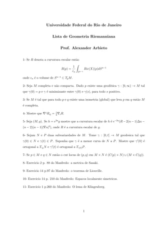 Universidade Federal do Rio de Janeiro

                        Lista de Geometria Riemanniana

                                 Prof. Alexander Arbieto

1- Se R denota a curvatura escalar ent˜o
                                      a

                                           1
                                  R(p) =                Ric(X)(p)dS n−1
                                           cn   S n−1

onde cn ´ o volume de S n−1 ⊂ Tp M .
        e

2- Seja M completa e n˜o compacta. Dado p existe uma geod´sica γ : [0, ∞) → M tal
                      a                                  e
que γ(0) = p e γ ´ minimizante entre γ(0) e γ(s), para todo s positivo.
                 e

3- Se M ´ tal que para todo p e q existe uma isometria (global) que leva p em q ent˜o M
        e                                                                          a
´ completa.
e

                 j           1
4- Mostre que        Rij =   2   i R.


5- Seja (M, g). Se h = e2u g mostre que a curvatura escalar de h ´ e−2u (R − 2(n − 1)∆u −
                                                                 e
(n − 2)(n − 1)| u|2 ), onde R ´ a curvatura escalar de g.
                              e

6- Sejam N e P duas subvariaedades de M . Tome γ : [0, t] → M geodesica tal que
γ(0) ∈ N e γ(t) ∈ P . Suponha que γ ´ a menor curva de N a P . Mostre que γ (0) ´
                                    e                                           e
ortogonal a Tγ0 N e γ (t) ´ ortogonal a Tγ(t) P .
                          e

7- Se p ∈ M e q ∈ N ent˜o o cut locus de (p, q) em M × N ´ (C(p) × N ) ∪ (M × C(q)).
                       a                                 e

8- Exercicio 2 p. 88 do Manfredo: a metrica de Sasaki.

9- Exercicio 14 p.97 do Manfredo: o teorema de Liouville.

10- Exercicio 14 p. 210 do Manfredo: Espacos localmente simetricos.

11- Exercicio 1 p.260 do Manfredo: O lema de Klingenberg.




                                                    1
 