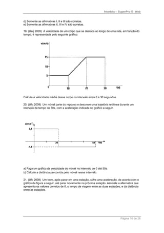 Interbits – SuperPro ® Web
Página 10 de 26
d) Somente as afirmativas I, II e III são corretas.
e) Somente as afirmativas II, III e IV são corretas.
19. (Uerj 2009) A velocidade de um corpo que se desloca ao longo de uma reta, em função do
tempo, é representada pelo seguinte gráfico:
Calcule a velocidade média desse corpo no intervalo entre 0 e 30 segundos.
20. (Ufrj 2009) Um móvel parte do repouso e descreve uma trajetória retilínea durante um
intervalo de tempo de 50s, com a aceleração indicada no gráfico a seguir.
a) Faça um gráfico da velocidade do móvel no intervalo de 0 até 50s.
b) Calcule a distância percorrida pelo móvel nesse intervalo.
21. (Ufc 2008) Um trem, após parar em uma estação, sofre uma aceleração, de acordo com o
gráfico da figura a seguir, até parar novamente na próxima estação. Assinale a alternativa que
apresenta os valores corretos de tf, o tempo de viagem entre as duas estações, e da distância
entre as estações.
 