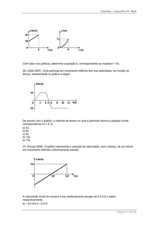 Interbits – SuperPro ® Web
Página 13 de 26
Com base nos gráficos, determine a posição s1 correspondente ao instante t = 6s.
26. (Ufpb 2007) Uma partícula em movimento retilíneo tem sua velocidade, em função do
tempo, representada no gráfico a seguir.
De acordo com o gráfico, o instante de tempo no qual a partícula retorna à posição inicial,
correspondente a t = 0, é:
a) 3s
b) 6s
c) 9s
d) 12s
e) 15s
27. (Pucsp 2004) O gráfico representa a variação da velocidade, com o tempo, de um móvel
em movimento retilíneo uniformemente variado.
A velocidade inicial do móvel e o seu deslocamento escalar de 0 a 5,0 s valem,
respectivamente:
a) - 4,0 m/s e - 5,0 m
 