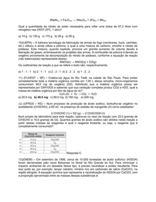 6NaN3(_) + Fe2O3(s) → 3Na2O(s) + 2Fe(s) + 9N2(g)
Qual a quantidade de nitreto de sódio necessária para inflar uma bolsa de 67,2 litros com
nitrogênio nas CNTP (0ºC, 1 atm)?
a) 14 g b) 130 g c) 170 g d) 28 g e) 90 g
10)(UEPA) – A bárbara tecnologia de fabricação de armas de fogo (revólveres, fuzis, canhões,
etc.) utilizou e ainda utiliza a pólvora, a qual é uma mistura de carbono, enxofre e nitrato de
potássio. Esta mistura, quando explode, provoca um grande aumento de volume devido à
liberação de gases, arremessando os projéteis das armas. A combustão da pólvora é devida ao
oxigênio proveniente da decomposição do nitrato de potássio, conforme a equação de reação
(não balanceada) representada abaixo:
KNO3(s) → KNO2(s) + O2(g)
Os coeficientes da reação a que se refere o texto são, respectivamente:
a) 1 : 1 : 1 b) 2 : 1 : 1 c) 2 : 2 : 1 d) 2 : 2 : 2 e) 1 : 2 : 2
11) (FUVEST – SP) – Coletou-se água do Rio Tietê, na cidade de São Paulo. Para oxidar
completamente toda a matéria orgânica contida em 1,00 L dessa amostra, micro-organismos
consumiram 48,0 mg de oxigênio (O2). Admitindo que a matéria orgânica possa ser
representada por C6H10O5 e sabendo que sua oxidação completa produz CO2 e H2O, qual a
massa de matéria orgânica por litro de água do rio?
C6H10O5 + O2 → CO2 + H2O
a) 20,5 mg b) 40,5 mg c) 80,0 mg d) 160 mg e) 200 mg
12) (UFRGS – RS) – Num processo de produção de ácido acético, borbulha-se oxigênio no

acetaldeído (CH3CHO), a 60 oC, na presença de acetato de manganês (II) como catalisador:
2 CH3CHO (1) + O2 (g) → 2 CH3COOH (I)
Num ensaio de laboratório para esta reação, opera-se no vaso de reação com 22,0 gramas de
CH3CHO e 16,0 gramas de O2. Quantos gramas de ácido acético são obtidos nesta reação a
partir destas massas de reagentes e qual o reagente limitante, ou seja, o reagente que é
completamente consumido?

Resposta C
13)(ENEM) – Em setembro de 1998, cerca de 10.000 toneladas de ácido sulfúrico (H2SO4)
foram derramadas pelo navio Bahamas no litoral do Rio Grande do Sul. Para minimizar o
impacto ambiental de um desastre desse tipo, é preciso neutralizar a acidez resultante. Para
isso pode se, por exemplo, lançar calcário, minério rico em carbonato de cálcio (CaCO3), na
região atingida. A equação química que representa a neutralização do H2SO4 por CaCO3, com
a proporção aproximada entre as massas dessas substâncias é:

 