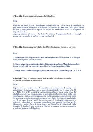 4a Questão: Descreva os principais usos do hidrogênio.
Resp –
Utilizado na forma de gás e líquido por muitas indústrias , tais como a de petróleo e em
processos químicos na indústria de alimentos e de eletrônicos , pode atuar como agente redutor
levando à formação de metais a partir de reações de oxirredução com os compostos do
respectivo metal.
Alguns processos relevantes : Produção de anilina , Hidrogenação de óleos, produção de
margarina e produção de amônia e como combustível
5a Questão: Descreva as propriedades dos diferentes tipos ou classes de hidretos.
Resp
1.Hidretosmoleculares: compostosbináriosdeumelementogeralmente doblocop,excetoAl,Bi,Poegases
nobres,eohidrogênionaformade moléculas;
2. Hidretossalinos:sólidoscristalinosnãovoláteiseeletricamentenão-condutores.Metaisalcalinosealcalinos
terrosos,excetoBeeMg,que,juntamentecomoAl,CueZn,formamhidretosintermediários;
3. Hidretosmetálicos: sólidosnão-estequiométricosecondutoreselétricos.Elementosdosgrupos3,4,5,CrePd
6a Questão: Como as propriedades do H2O, NH3 e HF são influenciadas pela
formação de ligações de hidrogênio?
Resp
Espera-se que o composto mais leve que tenha o menor ponto de ebulição, no
entanto não é o que acontece com os compostos constituídos por H ligado a N , O
e F NH3 H2O e HF nessa série o composto mais leve é o que tem o ponto de
ebulição mais elevado contrariamente ao esperado com base na massa molar isso
significa que a atração intermoleculares nas moléculas desses compostos são mais
fortes do que das outras moléculas dos seus grupos. Outro fato é o ponto de ebulição
do HF ser menor do que o da H2O , uma vez que o F é mais eletronegativo que o
oxigênio , a justificativa é que cada molécula de água participa de 4 ligações de
Hidrogênio. Assim, força de uma ligação de hidrogênio é determinada pela
interação de Coulomb entre os pares de elétrons isolados do átomo eletronegativo
e o núcleo do átomo de hidrogênio
 