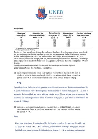 8a Questão
Tendo em vista que alguns ácidos são melhores doadores de próton que outros, ao ordená-
los segundo essa habilidade, verifica-se que sua força depende da facilidade com que um
átomo de hidrogênio se ioniza em meio aquoso. Essa força, em uma molécula HX, é o
resultado da polaridade da ligação H – X, representada pelo momento de dipolo, da energia
dessa ligação e da estabilidade da base conjugada X−, formada durante a reação de HX com
a água.
Com base nessas informações e nos dados da tabela que apresenta algumas
propriedades físicas dos haletos de hidrogênio:
a) estabeleça uma relação entre a variação do momento de dipolo de HX com a
distância entre os átomos na ligação H – X e com a intensidade da carga elétrica
parcial sobre X, e a influência dessa relação sobre a força do ácido HX(aq).
Resp
Considerando os dados da tabela, pode-se concluir que o aumento do momento dedipolo de
HX está relacionado com a diminuição da distância entre os átomos na ligação H— X, com o
aumento da intensidade da carga elétrica parcial sobre X que cresce com o aumento da
diferença de eletronegatividade entre os átomos na ligação, o que influi na diminuição de
acidez de HX (aq) .
b) escreva as fórmulas moleculares que representam os ácidos HX(aq), em ordem
decrescente de força, e justifique a sua resposta com base na entalpia média
de ligação H – X.
Resp
Com base nos dados de entalpia média de ligação, a ordem decrescente de acidez de
HX(aq) é HI > HBr > HC HF, visto que, quanto menor a energia de ligação, maior a
facilidade com a qual o átomo de hidrogênio, na ligação H— X, se ioniza em meio aquoso.
 