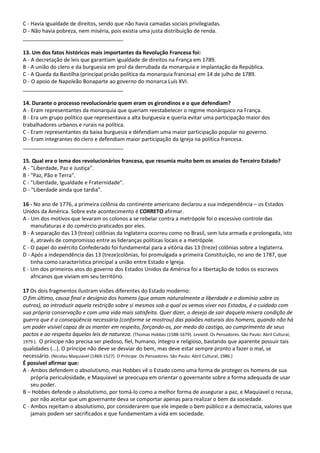 C - Havia igualdade de direitos, sendo que não havia camadas sociais privilegiadas.
D - Não havia pobreza, nem miséria, pois existia uma justa distribuição de renda.
__________________________________
13. Um dos fatos históricos mais importantes da Revolução Francesa foi:
A - A decretação de leis que garantiam igualdade de direitos na França em 1789.
B - A união do clero e da burguesia em prol da derrubada da monarquia e implantação da República.
C - A Queda da Bastilha (principal prisão política da monarquia francesa) em 14 de julho de 1789.
D - O apoio de Napoleão Bonaparte ao governo do monarca Luís XVI.
__________________________________
14. Durante o processo revolucionário quem eram os girondinos e o que defendiam?
A - Eram representantes da monarquia que queriam reestabelecer o regime monárquico na França.
B - Era um grupo político que representava a alta burguesia e queria evitar uma participação maior dos
trabalhadores urbanos e rurais na política.
C - Eram representantes da baixa burguesia e defendiam uma maior participação popular no governo.
D - Eram integrantes do clero e defendiam maior participação da Igreja na política francesa.
__________________________________
15. Qual era o lema dos revolucionários francesa, que resumia muito bem os anseios do Terceiro Estado?
A - "Liberdade, Paz e Justiça".
B - "Paz, Pão e Terra".
C - "Liberdade, Igualdade e Fraternidade".
D - "Liberdade ainda que tardia".
16 - No ano de 1776, a primeira colônia do continente americano declarou a sua independência – os Estados
Unidos da América. Sobre este acontecimento é CORRETO afirmar.
A - Um dos motivos que levaram os colonos a se rebelar contra a metrópole foi o excessivo controle das
manufaturas e do comércio praticados por eles.
B - A separação das 13 (treze) colônias da Inglaterra ocorreu como no Brasil, sem luta armada e prolongada, isto
é, através de compromisso entre as lideranças políticas locais e a metrópole.
C - O papel do exército Confederado foi fundamental para a vitória das 13 (treze) colônias sobre a Inglaterra.
D - Após a independência das 13 (treze)colônias, foi promulgada a primeira Constituição, no ano de 1787, que
tinha como característica principal a união entre Estado e Igreja.
E - Um dos primeiros atos do governo dos Estados Unidos da América foi a libertação de todos os escravos
africanos que viviam em seu território.
17 Os dois fragmentos ilustram visões diferentes do Estado moderno:
O fim último, causa final e desígnio dos homens (que amam naturalmente a liberdade e o domínio sobre os
outros), ao introduzir aquela restrição sobre si mesmos sob a qual os vemos viver nos Estados, é o cuidado com
sua própria conservação e com uma vida mais satisfeita. Quer dizer, o desejo de sair daquela mísera condição de
guerra que é a conseqüência necessária (conforme se mostrou) das paixões naturais dos homens, quando não há
um poder visível capaz de os manter em respeito, forçando-os, por medo do castigo, ao cumprimento de seus
pactos e ao respeito àquelas leis de natureza. (Thomas Hobbes (1588-1679). Leviatã. Os Pensadores. São Paulo: Abril Cultural,
1979.). O príncipe não precisa ser piedoso, fiel, humano, íntegro e religioso, bastando que aparente possuir tais
qualidades (...). O príncipe não deve se desviar do bem, mas deve estar sempre pronto a fazer o mal, se
necessário. (Nicolau Maquiavel (1469-1527). O Príncipe. Os Pensadores. São Paulo: Abril Cultural, 1986.)
É possível afirmar que:
A - Ambos defendem o absolutismo, mas Hobbes vê o Estado como uma forma de proteger os homens de sua
própria periculosidade, e Maquiavel se preocupa em orientar o governante sobre a forma adequada de usar
seu poder.
B – Hobbes defende o absolutismo, por tomá-lo como a melhor forma de assegurar a paz, e Maquiavel o recusa,
por não aceitar que um governante deva se comportar apenas para realizar o bem da sociedade.
C - Ambos rejeitam o absolutismo, por considerarem que ele impede o bem público e a democracia, valores que
jamais podem ser sacrificados e que fundamentam a vida em sociedade.
 
