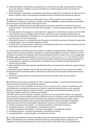 D - Maquiavel defende o absolutismo, por acreditar que os fins positivos das ações dos governantes justificam
seus meios violentos, e Hobbes o recusa, por acreditar que o Estado impede os homens de viverem de
maneira harmoniosa.
E - Ambos defendem o absolutismo, mas Maquiavel acredita que o poder deve se concentrar nas mãos de uma só
pessoa, e Hobbes insiste na necessidade da sociedade participar diretamente das decisões do soberano.
18. Alguns historiadores analisam que a Revolução Francesa (1789) comportou duas revoluções , ocorridas
paralelamente: a burguesa e a camponesa. Assinale a alternativa incorreta, a respeito de algumas das questões
que justificariam essa análise sobre a Revolução Francesa.
A - As agitações e turbulências provocadas pela penúria aumentaram a desordem e contribuíram para que o
tempo da colheita - que sempre fora motivo de preocupação - se tornasse tempo de perigo, naquele momento
histórico.
B - No antigo regime o desemprego e a carestia dos víveres agravaram a mendicância no campo, a partir de 1788,
o que contribuiu para as chamadas revoltas da fome , que deram corpo à revolução burguesa em curso.
C - A expressão Grande Medo de 1789 refere-se a um conjunto de revoltas camponesas que marcaram a entrada
dos camponeses na cena revolucionária.
D - A Revolução Francesa foi a revolução das luzes (burguesa e aristocrática), que ocorreu totalmente separada da
revolução popular: esta, um simples episódio no período.
E - O conflito entre o Terceiro Estado e a aristocracia, sustentado pelo poder real, contribuiu fortemente para dar
às chamadas revoltas da fome um caráter social.
19. Foi precisamente a divisão da economia mundial em múltiplas jurisdições políticas, competindo entre si pelo
capital circulante, que deu aos agentes capitalistas as maiores oportunidades de continuar a expandir o valor de
seu capital, nos períodos de estagnação material generalizada da economia mundial. (Giovanni Arrighi, O longo século
XX. Dinheiro, poder e as origens do nosso tempo. Rio de Janeiro/São Paulo: Contraponto/Edunesp, p. 237, 1996). Conforme o texto,
A uma das características mais marcantes da história da formação e desenvolvimento do sistema capitalista é a
A - incapacidade de o capitalismo se desenvolver em períodos em que os Estados intervêm fortemente na
economia de seus países.
B - Responsabilidade exclusiva dos agentes capitalistas privados na recuperação do capitalismo, após períodos de
crise mundial.
C - Dependência que o capitalismo tem da ação dos Estados para a superação de crises econômicas mundiais.
dissolução frequente das divisões políticas tradicionais em decorrência da necessidade de desenvolvimento do
capitalismo.
E - Ocorrência de oportunidades de desenvolvimento financeiro do capital a partir de crises políticas
generalizadas.
20. (UFRS) Na sua obra clássica, publicada em 1776, “A riqueza das Nações”, o escocês Adam Smith descrevia o
funcionamento de uma forma de produção de alfinetes:
“um puxa o arame, o outro o endireita, um terceiro o corta, um quarto o afia, um quinto o esmerilha na outra
extremidade para a colocação da cabeça; para se fabricar a cabeça são necessárias duas ou três operações
distintas; a colocação da cabeça é muito interessante, e o polimento final dos alfinetes também; até a sua
colocação no papel constitui, em si mesma, uma atividade...”
Smith dizia que 10 homens, dividindo o trabalho, produziam ao fim de um dia 48 mil alfinetes. Se a produção
fosse artesanal, um homem produziria apenas 20 alfinetes por dia e os 10 homens juntos somente 200 alfinetes.
Com base nas afirmações acima, assinale a alternativa que responde corretamente às questões a seguir.
Que forma histórica do trabalho está sendo descrita por Adam Smith? Quais as principais consequências
econômicas dessa nova forma de produção, defendida por Smith como real avanço para a sociedade?
A - A divisão manufatureira do trabalho – o aumento da produção e a liberdade do comércio.
B - A produção artesanal – a industrialização e a liberdade de comércio.
C - A divisão manufatureira do trabalho – o aumento da produção e o monopólio do comércio.
D - A produção artesanal – o aumento da produção e a liberdade de comércio.
E - A cooperação fabril – a industrialização e o monopólio do comércio.
21 - A origem do capitalismo remonta a um longo processo de transformações sociais iniciado em fins da Idade
Média, principalmente com a expansão comercial marítima e o renascimento urbano, que passou a ser
hegemônico na Europa Ocidental apenas em fins do século XVIII e início do XIX. Sobre as características do
 