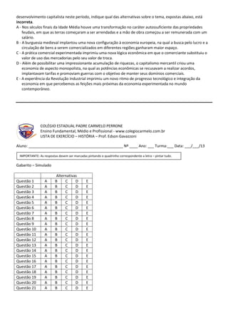desenvolvimento capitalista neste período, indique qual das alternativas sobre o tema, expostas abaixo, está
incorreta.
A - Nos séculos finais da Idade Média houve uma transformação no caráter autossuficiente das propriedades
feudais, em que as terras começaram a ser arrendadas e a mão de obra começou a ser remunerada com um
salário.
B - A burguesia medieval implantou uma nova configuração à economia europeia, na qual a busca pelo lucro e a
circulação de bens a serem comercializados em diferentes regiões ganharam maior espaço.
C - A prática comercial experimentada imprimiu uma nova lógica econômica em que o comerciante substituiu o
valor de uso das mercadorias pelo seu valor de troca.
D - Além de possibilitar uma impressionante acumulação de riquezas, o capitalismo mercantil criou uma
economia de aspecto monopolista, na qual as potências econômicas se recusavam a realizar acordos,
implantavam tarifas e promoviam guerras com o objetivo de manter seus domínios comerciais.
E - A experiência da Revolução Industrial imprimiu um novo ritmo de progresso tecnológico e integração da
economia em que percebemos as feições mais próximas da economia experimentada no mundo
contemporâneo.
COLÉGIO ESTADUAL PADRE CARMELO PERRONE
Ensino Fundamental, Médio e Profissional - www.colegiocarmelo.com.br
LISTA DE EXERCÍCIO – HISTÓRIA – Prof. Edson Gavazzoni
Aluno: _____________________________________________ Nº ____ Ano: ___ Turma:___ Data: ___/___/13
Gabarito – Simulado
Alternativas
Questão 1 A B C D E
Questão 2 A B C D E
Questão 3 A B C D E
Questão 4 A B C D E
Questão 5 A B C D E
Questão 6 A B C D E
Questão 7 A B C D E
Questão 8 A B C D E
Questão 9 A B C D E
Questão 10 A B C D E
Questão 11 A B C D E
Questão 12 A B C D E
Questão 13 A B C D E
Questão 14 A B C D E
Questão 15 A B C D E
Questão 16 A B C D E
Questão 17 A B C D E
Questão 18 A B C D E
Questão 19 A B C D E
Questão 20 A B C D E
Questão 21 A B C D E
IMPORTANTE: As respostas devem ser marcadas pintando o quadrinho correspondente a letra – pintar tudo.
 