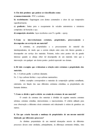 4. Cite dois produtos que podem ser classificados como:
a) monoestruturado: PVC e cerâmica.
b) recobrimento: Engrenagens com dentes cementados e eixos de aço temperados
superficialmente.
c) gradiente: Juntas para o escapamento de veículos automotores e retentores
compósitos de borracha e aço.
d) composição aleatória: Aços recobertos com Ti e grafite - epoxy.
5. Como se inter-relacionam estrutura, propriedades, processamento e
desempenho em serviço de um material?
A estrutura, as propriedades e o processamento do material são
interdependentes, de modo que a correta relação entre estes três fatores garantira o
desempenho em serviço dos materiais. Portanto, todos estes pontos são de grande
interesse quando se almeja obter tal desempenho de um material, visto que a
intervenção em qualquer um destes pontos poderá repercutir nos demais.
6. Dê dois exemplos que evidenciam a relação entre estrutura e propriedades dos
materiais.
Ex. 1: Carbono grafite e carbono diamante.
Ex. 2: Aço carbono ferrítico e aço carbono martensítico.
Ambos exemplos correspondem a materiais de composição química semelhante,
entretanto, em função das suas diferentes estruturas cristalinas, as propriedades são
bastante distintas.
7. Como se divide e qual o critério no estudo da estrutura de um material?
O estudo da estrutura dos materiais é dividido da seguinte maneira: estrutura
atômica; estrutura cristalina; microestrutura; e macroestrutura. O critério utilizado para
essa observação a diferentes níveis estruturais está relacionado à ordem de grandeza em
metros.
8. Em que estaria baseada a mudança de propriedades de um mesmo material
fabricado por diferentes processos?
As distintas propriedades de um material alcançadas através de diferentes
processos devem estar atreladas, principalmente, às diferenças estruturais obtidas, visto
 