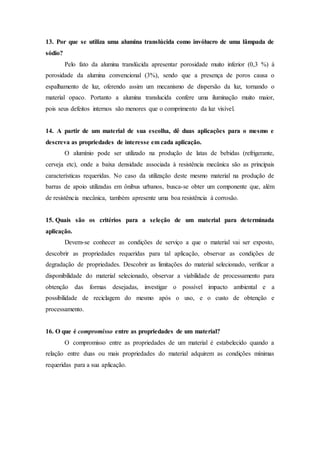13. Por que se utiliza uma alumina translúcida como invólucro de uma lâmpada de
sódio?
Pelo fato da alumina translúcida apresentar porosidade muito inferior (0,3 %) à
porosidade da alumina convencional (3%), sendo que a presença de poros causa o
espalhamento de luz, oferendo assim um mecanismo de dispersão da luz, tornando o
material opaco. Portanto a alumina translucida confere uma iluminação muito maior,
pois seus defeitos internos são menores que o comprimento da luz visível.
14. A partir de um material de sua escolha, dê duas aplicações para o mesmo e
descreva as propriedades de interesse em cada aplicação.
O alumínio pode ser utilizado na produção de latas de bebidas (refrigerante,
cerveja etc), onde a baixa densidade associada à resistência mecânica são as principais
características requeridas. No caso da utilização deste mesmo material na produção de
barras de apoio utilizadas em ônibus urbanos, busca-se obter um componente que, além
de resistência mecânica, também apresente uma boa resistência à corrosão.
15. Quais são os critérios para a seleção de um material para determinada
aplicação.
Devem-se conhecer as condições de serviço a que o material vai ser exposto,
descobrir as propriedades requeridas para tal aplicação, observar as condições de
degradação de propriedades. Descobrir as limitações do material selecionado, verificar a
disponibilidade do material selecionado, observar a viabilidade de processamento para
obtenção das formas desejadas, investigar o possível impacto ambiental e a
possibilidade de reciclagem do mesmo após o uso, e o custo de obtenção e
processamento.
16. O que é compromisso entre as propriedades de um material?
O compromisso entre as propriedades de um material é estabelecido quando a
relação entre duas ou mais propriedades do material adquirem as condições mínimas
requeridas para a sua aplicação.
 