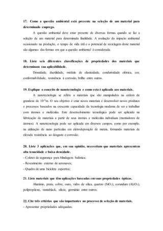 17. Como a questão ambiental está presente na seleção de um material para
determinado emprego.
A questão ambiental deve estar presente de diversas formas quando se faz a
seleção de um material para determinada finalidade. A avaliação do impacto ambiental
ocasionado na produção, o tempo de vida útil e o potencial de reciclagem deste material
são algumas das formas em que a questão ambiental é considerada.
18. Liste seis diferentes classificações de propriedades dos materiais que
determinam sua aplicabilidade.
Densidade, ductilidade, módulo de elasticidade, condutividade elétrica, cor,
conformabilidade, resistência à corrosão, brilho entre outras.
19. Explique o conceito de nanotecnologia e como esta é aplicada aos materiais.
A nanotecnologia se refere a materiais que são manipulados na ordem de
grandeza de 10-9m. O seu objetivo é criar novos materiais e desenvolver novos produtos
e processos baseados na crescente capacidade da tecnologia moderna de ver e trabalhar
com átomos e moléculas. Este desenvolvimento tecnológico pode ser aplicado na
fabricação de materiais a partir de seus átomos e moléculas individuais (montadores de
átomos). A nanotecnologia pode ser aplicada em diversos campos, como por exemplo,
na utilização de nano partículas em eletrodeposição de metais, formando materiais de
elevada resistência ao desgaste e corrosão.
20. Liste 3 aplicações que, em sua opinião, necessitam que materiais apresentem
alta tenacidade e baixa densidade.
- Coletes de segurança para blindagem balística;
- Revestimento externo de aeronaves;
- Quadro de uma bicicleta esportiva;
21. Liste materiais que têm aplicações baseadas em suas propriedades ópticas.
Alumínio, prata, cobre, ouro, vidro de sílica, quartzo (SiO2), corundum (Al2O3),
polipropileno, vantablack, silício, germânio entre outros.
22. Cite três critérios que são importantes no processo de seleção de materiais.
- Apresentar propriedades adequadas;
 