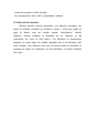 - Aceitar processamento na forma desejada;
- Ser economicamente viável e inferir sustentabilidade ambiental.
23. Defina materiais funcionais.
Materiais funcionais possuem propriedades, com aplicações tecnológicas, que
podem ser facilmente controladas por parâmetros externos e servem para cumprir um
grupo de funções, como por exemplo: materiais ‘semicondutores’, materiais
magnéticos, materiais condutores de eletricidade, luz, etc. Aplicações do chip
semicondutor, dos visores de cristal líquido e dos dispositivos de armazenamento
magnéticos são apenas alguns dos exemplos empregados pela era da informação. Além
desses exemplos, várias aplicações dessa classe de materiais podem ser encontradas na
tecnologia em energia, em comunicações, em áreas biomédicas, em questões ambientais
entre outros.
 