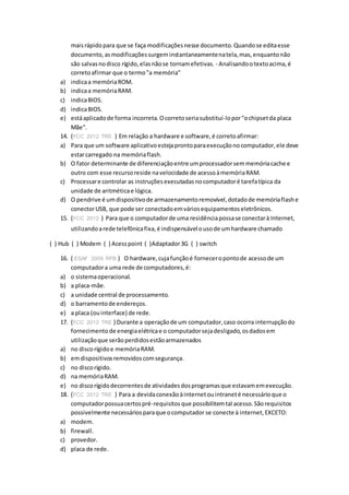 maisrápidopara que se faça modificaçõesnesse documento.Quandose editaesse
documento,asmodificaçõessurgeminstantaneamentenatela,mas,enquantonão
são salvasnodisco rígido,elasnãose tornamefetivas. - Analisandootextoacima,é
corretoafirmar que o termo"a memória"
a) indicaa memóriaROM.
b) indicaa memóriaRAM.
c) indicaBIOS.
d) indicaBIOS.
e) estáaplicadode forma incorreta.Ocorretoseriasubstituí-lopor"ochipsetda placa
Mãe".
14. (FCC 2012 TRE ) Em relação a hardware e software,é corretoafirmar:
a) Para que um software aplicativoestejaprontoparaexecuçãonocomputador,ele deve
estarcarregado na memóriaflash.
b) O fator determinante de diferenciaçãoentre umprocessadorsemmemóriacache e
outro com esse recursoreside navelocidade de acessoàmemóriaRAM.
c) Processare controlar as instruçõesexecutadasnocomputadoré tarefatípica da
unidade de aritméticae lógica.
d) O pendrive é umdispositivode armazenamentoremovível,dotadode memóriaflashe
conectorUSB, que pode ser conectadoemváriosequipamentoseletrônicos.
15. (FCC 2012 ) Para que o computadorde uma residênciapossase conectarà Internet,
utilizandoarede telefônicafixa,é indispensável ousode umhardware chamado
( ) Hub ( ) Modem ( ) Acesspoint ( )Adaptador3G ( ) switch
16. ( ESAF 2009 RFB ) O hardware,cujafunçãoé forneceropontode acessode um
computadora uma rede de computadores,é:
a) o sistemaoperacional.
b) a placa-mãe.
c) a unidade central de processamento.
d) o barramentode endereços.
e) a placa (ouinterface) de rede.
17. (FCC 2012 TRE ) Durante a operaçãode um computador,caso ocorra interrupçãodo
fornecimento de energiaelétricae o computadorsejadesligado,osdadosem
utilizaçãoque serãoperdidosestãoarmazenados
a) no discorígidoe memóriaRAM.
b) emdispositivosremovidoscomsegurança.
c) no discorígido.
d) na memóriaRAM.
e) no discorígidodecorrentesde atividadesdosprogramasque estavamemexecução.
18. (FCC 2012 TRE ) Para a devidaconexãoàinternetouintraneté necessárioque o
computadorpossuacertospré-requisitosque possibilitemtal acesso.Sãorequisitos
possivelmente necessáriosparaque ocomputador se conecte à internet,EXCETO:
a) modem.
b) firewall.
c) provedor.
d) placa de rede.
 