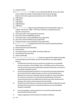 e) protocoloTCP/IP.
19. ( FDRH 2013 BAGERGS ) O “Byte”e seusmúltiplos(KB,MB,GB, TB, etc.) sãousados
como unidadesde medidanaespecificaçãode memóriadocomputador.
Escolhaa alternativaaseguirque representaovalor,emBytes,de 2 MB.
a) 2.000 KBytes.
b) 2.048 Bytes.
c) 2.048 KBytes.
d) 2.000.000 Bytes.
e) 2.000 Bytes
20. (FGV 2014 COMPESA ) Observe asespecificaçõesdomicrocomputadoraseguir, As
citações“Intel Corei3”,“8GB” e “1TB” fazem referência,respectivamente,aos
seguintescomponentes:
a) microprocessador,memóriaCACHE/L3e pendrive.
b) placa-mãe,memóriaRAM/DDRe pendrive.
c) microprocessador,memóriaRAM/DDRe discorígido SATA.
d) placa-mãe,memóriaCACHE/L3e discorígidoSATA.
e) microprocessador,memóriaCACHE/L3e discorígido SATA.
21. (FAURGS 2010 HCPA ) A ligaçãofísicada CPU com os demaisdispositivosdaplaca-
mãe é realizadaatravésde:
a) dispositivo(s) de E/S(entrada/saída).
b) barramento(s).
c) acesso(s) direto(s) àmemória(DMA – DirectAcessMemory).
d) controlador(es) de acessofísico.
e) chip(s) southbridge.
22. (ESAF 2008 PREFEITURA DE NATAL, RN ) Analise asseguintesafirmaçõesrelacionadas
a conceitosbásicosde Informática,de sistemasoperacionaise de organizaçãode
arquivos:
I. Considerandoaformade acessoàs memóriassecundáriasde umcomputador,
como por exemplo,amemóriaRAM,o HD e o CD-ROM,é correto afirmarque se
trata de memóriasque oprocessadorpode endereçardiretamente,semasquaiso
computadornão pode funcionar.
II. O Ext2 (SecondExtendedFile system) é umsistemade arquivosparadispositivos
de memóriaflash(discorígido,disquete,pendrive).Foi desenvolvidoparao
WindowsNTe superiores.Utilizandooaplicativoext2fat.sysnativonoWindows
NT e superiores, é possível,nosistemaoperacional Windows,transformaro
sistemade arquivode umaunidade de discode Ext2 para Fat32, desde que este
não sejao discoonde o sistemaoperacionalestáinstalado.
III. O USB (Universal Serial Bus) é umtipode conexãoconcebida naópticado conceito
de Plugand Play,que permite aconexãode periféricossemanecessidade de
desligarocomputador.
IV. Em um computador,a memóriaCache L1 é uma memóriaestáticapequena
presente dentrodoprocessador.
V. Indique aopção que contenhatodas as afirmaçõesverdadeiras.
a) I e II.
 