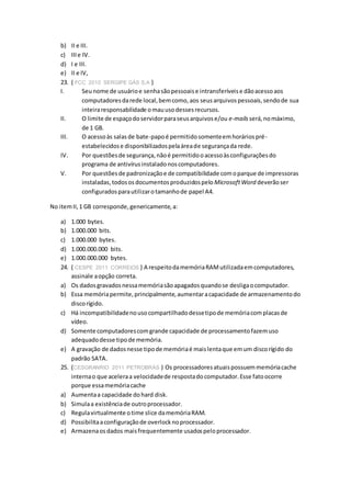 b) II e III.
c) IIIe IV.
d) I e III.
e) II e IV,
23. ( FCC 2010 SERGIPE GÁS S.A )
I. Seunome de usuárioe senhasãopessoaise intransferíveise dãoacessoaos
computadoresdarede local,bemcomo,aos seusarquivospessoais,sendode sua
inteiraresponsabilidade omauusodessesrecursos.
II. O limite de espaçodoservidorparaseusarquivose/ou e-mails será,nomáximo,
de 1 GB.
III. O acessoàs salasde bate-papoé permitidosomenteemhoráriospré-
estabelecidose disponibilizadospelaáreade segurançada rede.
IV. Por questõesde segurança,nãoé permitidooacessoàsconfiguraçõesdo
programa de antivírusinstaladonoscomputadores.
V. Por questõesde padronizaçãoe de compatibilidade comoparque de impressoras
instaladas,todososdocumentosproduzidospelo MicrosoftWord deverãoser
configuradosparautilizarotamanhode papel A4.
No itemII,1 GB corresponde,genericamente,a:
a) 1.000 bytes.
b) 1.000.000 bits.
c) 1.000.000 bytes.
d) 1.000.000.000 bits.
e) 1.000.000.000 bytes.
24. ( CESPE 2011 CORREIOS ) A respeitodamemóriaRAMutilizadaemcomputadores,
assinale aopção correta.
a) Os dadosgravadosnessamemóriasãoapagadosquandose desligaocomputador.
b) Essa memóriapermite,principalmente,aumentaracapacidade de armazenamentodo
discorígido.
c) Há incompatibilidadenousocompartilhadodessetipode memóriacomplacasde
vídeo.
d) Somente computadorescomgrande capacidade de processamentofazemuso
adequadodesse tipode memória.
e) A gravação de dadosnesse tipode memóriaé maislentaque emum discorígido do
padrão SATA.
25. (CESGRANRIO 2011 PETROBRÁS ) Os processadoresatuaispossuemmemóriacache
internao que aceleraa velocidadede respostadocomputador.Esse fatoocorre
porque essamemóriacache
a) Aumentaa capacidade dohard disk.
b) Simulaa existênciade outroprocessador.
c) Regulavirtualmente otime slice damemóriaRAM.
d) Possibilitaaconfiguraçãode overlocknoprocessador.
e) Armazenaosdados maisfrequentemente usadospeloprocessador.
 