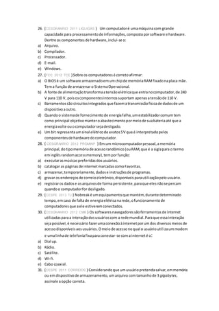 26. (CESGRANRIO 2011 LIQUIGÁS ) Um computadoré umamáquinacom grande
capacidade para processamentode informações,compostoporsoftware e hardware.
Dentre oscomponentesde hardware,inclui-se o:
a) Arquivo.
b) Compilador.
c) Processador.
d) E-mail.
e) Windows.
27. (FCC 2012 TCE ) Sobre os computadoresé corretoafirmar:
a) O BIOSé um software armazenadoemumchipde memóriaRAMfixadonaplaca mãe.
Tema funçãode armazenar o SistemaOperacional.
b) A fonte de alimentaçãotransformaatensãoelétricaque entranocomputador,de 240
V para 110 V, poisoscomponentesinternossuportam apenasatensãode 110 V.
c) Barramentossão circuitosintegradosque fazematransmissãofísicade dadosde um
dispositivoaoutro.
d) Quandoo sistemade fornecimentode energiafalha,umestabilizadorcomumtem
como principal objetivomanteroabastecimentopormeiode suabateriaaté que a
energiavolte ouocomputadorsejadesligado.
e) Um bit representaumsinal elétricode exatos5V que é interpretadopelos
componentesde hardware docomputador.
28. ( CESGRANRIO 2012 PROMINP ) Em um microcomputadorpessoal,a memória
principal,dotipomemóriade acessorandômico(ouRAM,que é a siglapara o termo
eminglêsrandomaccessmemory),temporfunção:
a) executarasmúsicaspreferidasdosusuários.
b) catalogar as páginasde internetmarcadascomoFavoritas.
c) armazenar,temporariamente,dadose instruçõesde programas.
d) gravar os endereçosde correioeletrônico,disponíveisparautilizaçãopelousuário.
e) registraros dadose osarquivosde formapersistente,paraque elesnãose percam
quandoo computadorfor desligado.
29. (CESPE 2013 TJ ) Nobreak é umequipamentoque mantém,durante determinado
tempo,emcaso de faltade energiaelétricanarede,ofuncionamentode
computadoresque aele estiveremconectados.
30. (CESGRANRIO 2012 CMB ) Os softwaresnavegadoressãoferramentas de internet
utilizadasparaa interaçãodosusuárioscom a rede mundial.Paraque essainteração
sejapossível,é necessáriofazerumaconexãoàinternetporumdos diversosmeiosde
acessodisponíveisaosusuários.Omeiode acessonoqual o usuárioutilizaummodem
e umalinhade telefoniafixaparaconectar-se coma interneté o:
a) Dial up.
b) Rádio.
c) Satélite.
d) Wi-fi.
e) Cabo coaxial.
31. (CESPE 2011 CORREIOS ) Considerandoque umusuáriopretendasalvar,emmemória
ou emdispositivode armazenamento,umarquivo comtamanhode 3 gigabytes,
assinale aopção correta.
 