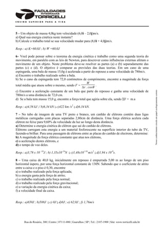 Rua do Rosário, 300 | Centro | 07111-080 | Guarulhos | SP | Tel.: 2107-1900 | Site: www.torricelli.edu.br
Nossoconhecimentocirculaempapelecologicamentecorreto
5 – Um objeto de massa 4,0kg tem velocidade (6,0i – 2,0j)m/s.
a) Qual sua energia cinética neste instante?
b) Calcule o trabalho total se sua velocidade mudar para (8,0i + 4,0j)m/s.
Resp.: a) K=60,0J ; b) W =60,0J
6– Você pode pensar sobre o teorema da energia cinética e trabalho como uma segunda teoria do
movimento, em paralelo com as leis de Newton, para descrever como influências externas afetam o
movimento de um objeto. Neste problema deve-se resolver as partes (a) e (b) separadamente das
partes (c) e (d). O objetivo é comparar as previsões das duas teorias. Em um cano de uma
espingarda, uma bala de massa 15,0g é acelerada a partir do repouso a uma velocidade de 780m/s.
a) Encontre o trabalho realizado sobre a bala.
b) Se o cano da espingarda tem 72,0 centímetros de comprimento, encontre a magnitude da força
total média que atuou sobre o mesmo, sendo F =
W
∆r . cosθ
.
c) Encontre a aceleração constante de um bala que parte do repouso e ganha uma velocidade de
780m/s a uma distância de 72,0 cm.
d) Se a bala tem massa 15,0 g, encontre a força total que agiria sobre ela, sendo ΣF = m.a
Resp.: a)4,56 kJ ;/ b)6,34 kN ; c)422 km /s2
; d)6,34 kN.
7 – No tubo de imagem de uma TV preto e branco, um canhão de elétrons contém duas ligas
metálicas carregadas com placas separadas 2,80cm de distância. Uma força elétrica acelera cada
elétron no feixe para 9,60% da velocidade da luz ao longo desta distância.
a) Determine a energia cinética do elétron que sai do canhão de elétrons.
Elétrons carregam esta energia a um material fosforescente na superfície interior do tubo da TV,
fazendo-a brilhar. Para uma passagem de elétrons entre as placas do canhão de electrons, determine:
b) A magnitude da força elétrica constante que atua nos eletrons,
c) a aceleração destes elétrons, e
d) o tempo de voo deles.
Resp.: a)3,78 x 10 -16
J ; b) 1,35x10-14
N ; c)1,48x10+16
m/s2
; d)1,94 x 10-9
s.
8 – Uma caixa de 40,0 kg, inicialmente em repouso é empurrada 5,00 m ao longo de um piso
horizontal áspero, por uma força horizontal constante de 130N. Sabendo que o coeficiente de atrito
entre a caixa e o piso é 0,30, encontre
a) o trabalho realizado pela força aplicada;
b) a energia gasta pela força de atrito;
c) o trabalho realizado pela força normal;
d) o trabalho realizado pela força gravitacional;
e) a variação da energia cinética da caixa;
f) a velocidade final da caixa.
Resp.: a)650J ; b)588J ; c) 0J ; d)0J ; e) 62,0J ; f) 1,76m/s
 