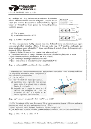 Rua do Rosário, 300 | Centro | 07111-080 | Guarulhos | SP | Tel.: 2107-1900 | Site: www.torricelli.edu.br
Nossoconhecimentocirculaempapelecologicamentecorreto
9 – Um bloco de 2,0kg, está anexado a uma mola de constante
elástica 500N/m conforme indicado na figura. O bloco é puxado
5,0cm para a direita do equilíbrio e então liberado do repouso.
Calcule a velocidade do bloco quando ele passa pelo ponto de
equilíbrio, quando:
a) Não há atrito;
b) o coeficiente de atrito é 0,350.
Resp.: a) 0,791m/s ; b)0,531m/s
10 – Uma caixa de massa 10,0 kg é puxada para cima deslizando sobre um plano inclinado áspero
com uma velocidade inicial de 1,50m/s. A força de tração é de 100 N paralela à inclinação, que
forma uma ângulo com o solo de 20,0 °. Sendo o coeficiente de atrito 0.400, e o deslocamento sobre
o plano de 5,00 m, determine:
a) Quanto trabalho é feito pela força gravitacional sobre o caixote?
b) Determinar o aumento da energia interna do sistema de caixa-inclinação devido ao atrito.
c) Qual o trabalho realizado pela força de 100 N no caixote?
d) Qual é a variação da energia cinética do caixote?
e) Qual é a velocidade da caixa depois de ter sido puxada 5,00 m?
Resp.: a) -168J ; b)184J ; c) 500J ; d) 148J ; e) 5,65m/s
11 - Considere um carro de massa m que está acelerando em uma colina, como mostrado na Figura.
Um engenheiro automotivo mede a magnitude da
força resistiva totalcomo sendo
ft = (218 + 0,70v2
)N
onde v é a velocidade em metros por segundo.
a) determinar uma expressão para potência
que o motor deve entregar para as rodas em
função da velocidade.
b) supondo que a massa do carro era de
1450kg, sua velocidade de 27m/s, sua
aceleração de 1m/s2
e o ângulo de 10º,
calcule a potencia total necessária.
Resp.: a)P = m.v.a + m.v.g.senθ + 218v + 0,70v3
; b) 126kW
12 – Um elevador de 650kg parte do repouso. Ela se move para cima, durante 3,00s com aceleração
constante até atingir sua velocidade de cruzeiro em 1,75m/s.
a) Qual é a potência média do motor do elevador durante este período?
b) Qual potência no motor do elevador, quando o elevador move-se a sua velocidade de cruzeiro?
Resp.: a) 5,91 x 103
W ; b) 1,11 x 104
W
 