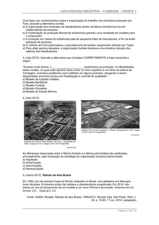 LISTA REVISÃO INDÚSTRIA – II UNIDADE – FRENTE 1
Página 2 de 10
Com base nos conhecimentos sobre a organização do trabalho nos princípios propostos por
Ford, assinale a alternativa correta.
a) A organização dos sindicatos de trabalhadores dentro da fábrica transformou-os em
colaboradores da empresa.
b) A implantação da produção flexível de automóveis garantiu uma variedade de modelos para
o consumidor.
c) A produção em massa foi substituída pela de pequenos lotes de mercadorias, a fim de evitar
estoques de produtos.
d) O método de Ford potencializou o parcelamento de tarefas, largamente utilizado por Taylor.
e) Para obter ganhos elevados, a organização fordista implicava uma drástica redução dos
salários dos trabalhadores.
3. (Upe 2015) Assinale a alternativa que completa CORRETAMENTE a frase transcrita a
seguir:
“Durante muito tempo, o _____________________ predominou na produção. A inflexibilidade
deste modelo, no qual cada operário deve entrar no ritmo repetitivo e na rotina da esteira de
montagem, acarretou problemas como defeitos em alguns produtos, obrigando a serem
despendidas enormes somas com fiscalização e controle de qualidade.”
a) Modelo de Capitais Voláteis
b) Modelo Neoliberal
c) Modelo Fordista
d) Modelo Socialista
e) Modelo do Estado Mínimo
4. (Uerj 2015)
As diferenças observadas entre a fábrica fordista e a fábrica pós-fordista são explicadas,
principalmente, pela introdução da estratégia de organização produtiva denominada:
a) regulação
b) terceirização
c) padronização
d) hierarquização
5. (Uema 2015) Retrato de dois Brasis
Em 1950, ano da primeira Copa do Mundo realizada no Brasil, uma geladeira era feita para
durar décadas. A indústria ainda não adotara a obsolescência programada. Em 2014, não
passa um ano do lançamento de um modelo e um novo iPhone é anunciado. Vivemos em um
mundo 2.0... Oops já é 3.0.
Fonte: GAMA, Rinaldo. Retrato de dois Brasis: 1950/2014. Revista Veja. São Paulo: Abril, n.
24, p. 74-83, 11 jun. 2014. (adaptado)
 